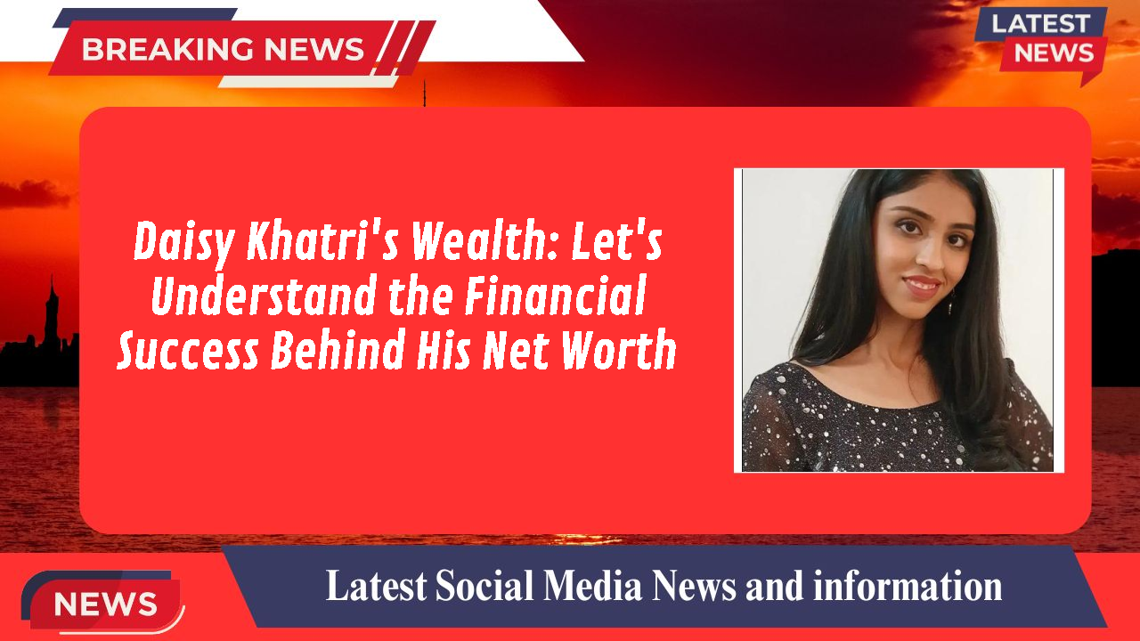 Daisy Khatri's Wealth: Let's Understand the Financial Success Behind His Net Worth