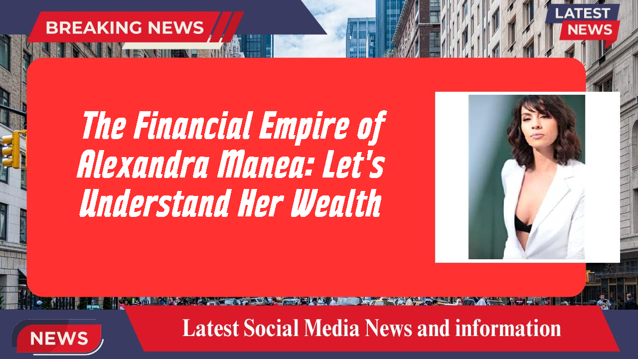The Financial Empire of Alexandra Manea: Let's Understand Her Wealth