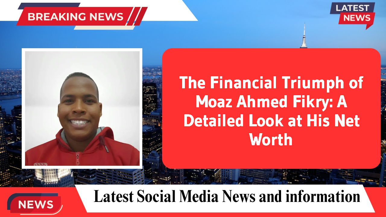 The Financial Triumph of Moaz Ahmed Fikry: A Detailed Look at His Net Worth